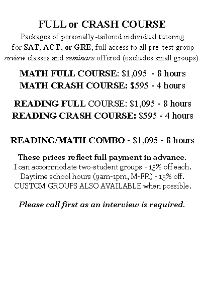 Text Box:  FULL or CRASH COURSEPackages of personally-tailored individual tutoring for SAT, ACT, or GRE, full access to all pre-test group review classes and seminars offered (excludes small groups).  MATH FULL COURSE: $1,095  - 8 hours MATH CRASH COURSE: $595 - 4 hoursREADING FULL COURSE: $1,095 - 8 hoursREADING CRASH COURSE: $595 - 4 hoursREADING/MATH COMBO - $1,095 - 8 hoursThese prices reflect full payment in advance. I can accommodate two-student groups - 15% off each.Daytime school hours (9am-1pm, M-FR) - 15% off. CUSTOM GROUPS ALSO AVAILABLE when possible.Please call first as an interview is required.