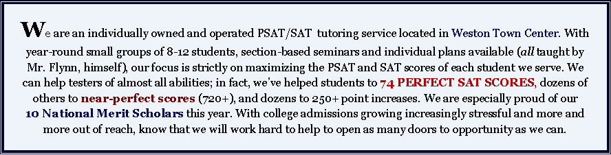 Text Box: We are an individually owned and operated PSAT/SAT  tutoring service located in Weston Town Center. With year-round small groups of 8-12 students, section-based seminars and individual plans available (all taught by Mr. Flynn, himself), our focus is strictly on maximizing the PSAT and SAT scores of each student we serve. We can help testers of almost all abilities; in fact, we’ve helped students to 74 PERFECT SAT SCORES, dozens of others to near-perfect scores (720+), and dozens to 250+ point increases. We are especially proud of our 10 National Merit Scholars this year. With college admissions growing increasingly stressful and more and more out of reach, know that we will work hard to help to open as many doors to opportunity as we can. 